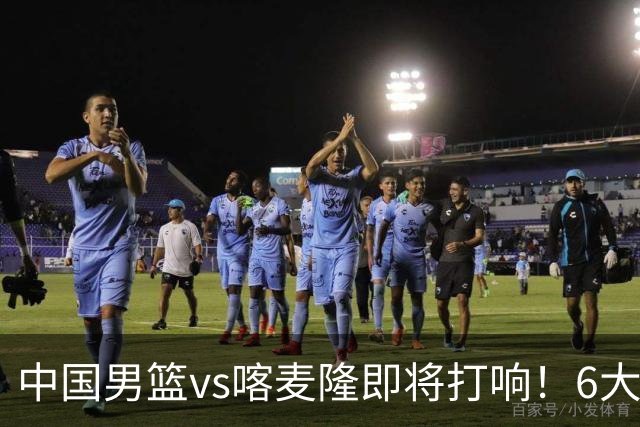 中国男篮vs喀麦隆即将打响！6大核心主力缺阵，郭士强压力暴增
