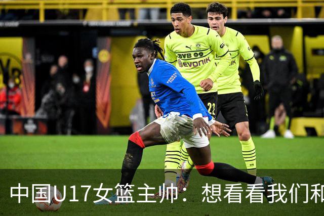 中国U17女篮主帅：想看看我们和世界篮球的差距 默契程度有待提高