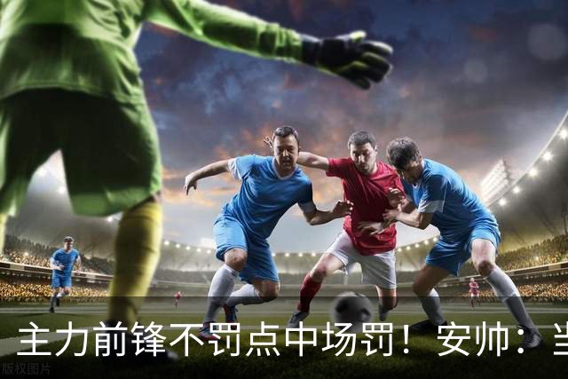主力前锋不罚点中场罚！安帅：当时吉马良斯是最佳人选