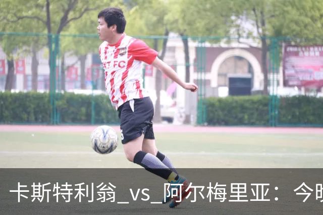 卡斯特利翁 vs 阿尔梅里亚：今晚21:00谁能迈出重返西甲的关键一步？