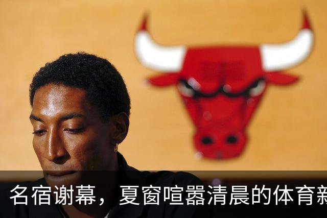 名宿谢幕，夏窗喧嚣清晨的体育新闻栏，突然被一条消息击中