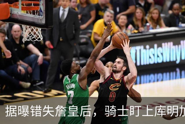 据曝错失詹皇后，骑士盯上库明加 本人点名喜欢骑士教练 薪资却成大难题