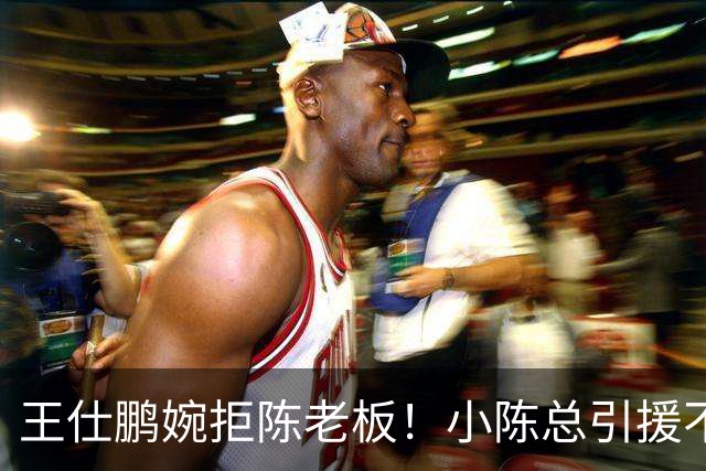 王仕鹏婉拒陈老板！小陈总引援不力，外援本土一个没签，宏远新赛季躺平？