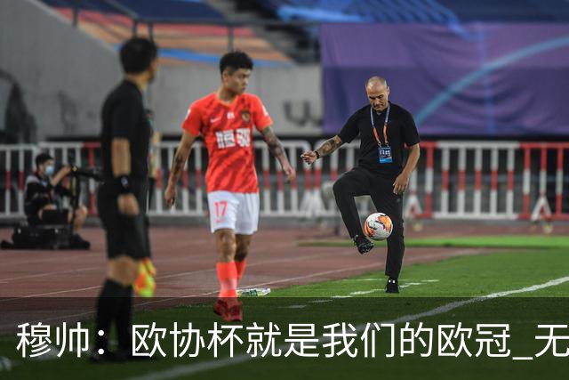 穆帅：欧协杯就是我们的欧冠 无法想象退休那一天