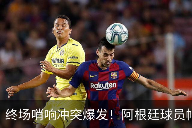 终场哨响冲突爆发！阿根廷球员帕雷德斯锁喉加西亚、抱摔加维，吃到红牌
