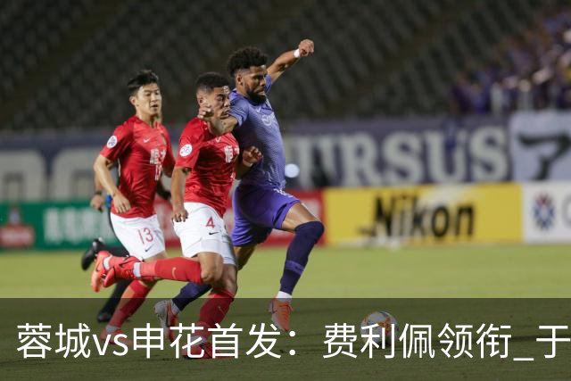 蓉城vs申花首发：费利佩领衔 于汉超、韦世豪替补
