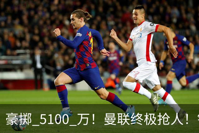 豪掷 5100 万！曼联终极抢人！锁定巴黎全能世界级中场