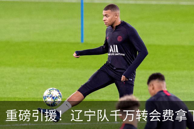 重磅引援！辽宁队千万转会费拿下前国青队长，4年合同接班赵继伟