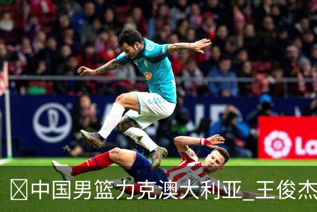 🏀中国男篮力克澳大利亚 王俊杰23+6&连拿关键5分 崔永熙12分