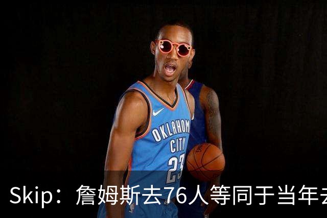 Skip：詹姆斯去76人等同于当年去热火抱团 说不定能建立王朝